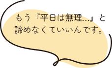 もう『平日は無理…』と諦めなくていいんです。