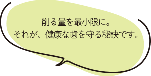 削る量を最小限に。それが、健康な歯を守る秘訣です。